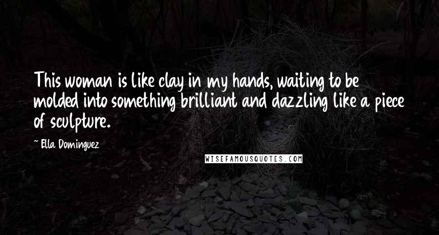 Ella Dominguez Quotes: This woman is like clay in my hands, waiting to be molded into something brilliant and dazzling like a piece of sculpture.