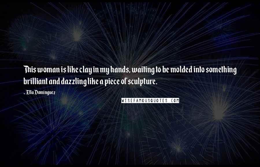 Ella Dominguez Quotes: This woman is like clay in my hands, waiting to be molded into something brilliant and dazzling like a piece of sculpture.