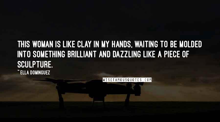 Ella Dominguez Quotes: This woman is like clay in my hands, waiting to be molded into something brilliant and dazzling like a piece of sculpture.