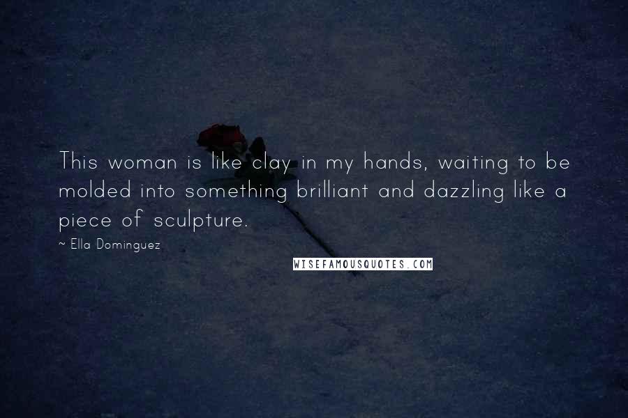 Ella Dominguez Quotes: This woman is like clay in my hands, waiting to be molded into something brilliant and dazzling like a piece of sculpture.