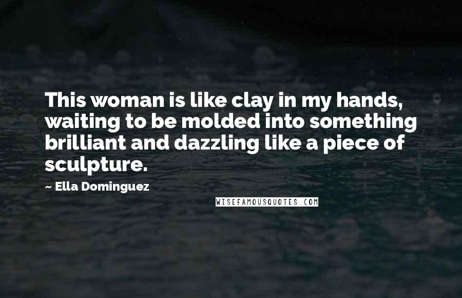 Ella Dominguez Quotes: This woman is like clay in my hands, waiting to be molded into something brilliant and dazzling like a piece of sculpture.