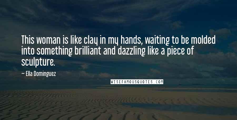 Ella Dominguez Quotes: This woman is like clay in my hands, waiting to be molded into something brilliant and dazzling like a piece of sculpture.