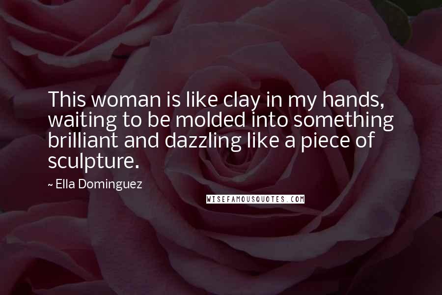 Ella Dominguez Quotes: This woman is like clay in my hands, waiting to be molded into something brilliant and dazzling like a piece of sculpture.