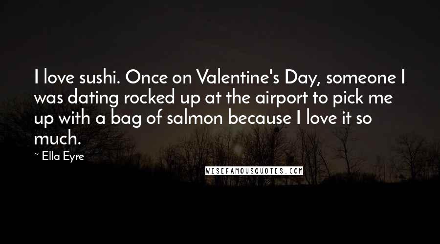 Ella Eyre Quotes: I love sushi. Once on Valentine's Day, someone I was dating rocked up at the airport to pick me up with a bag of salmon because I love it so much.