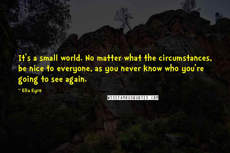 Ella Eyre Quotes: It's a small world. No matter what the circumstances, be nice to everyone, as you never know who you're going to see again.