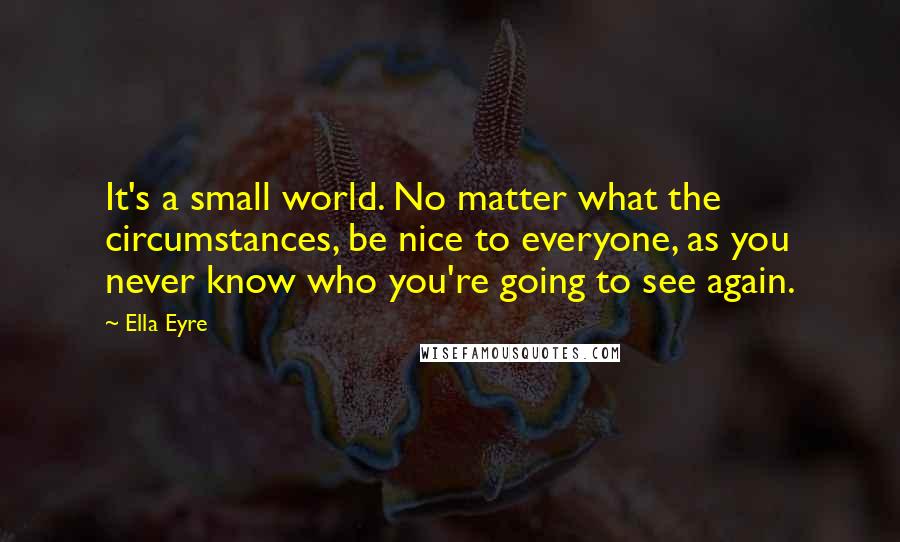 Ella Eyre Quotes: It's a small world. No matter what the circumstances, be nice to everyone, as you never know who you're going to see again.