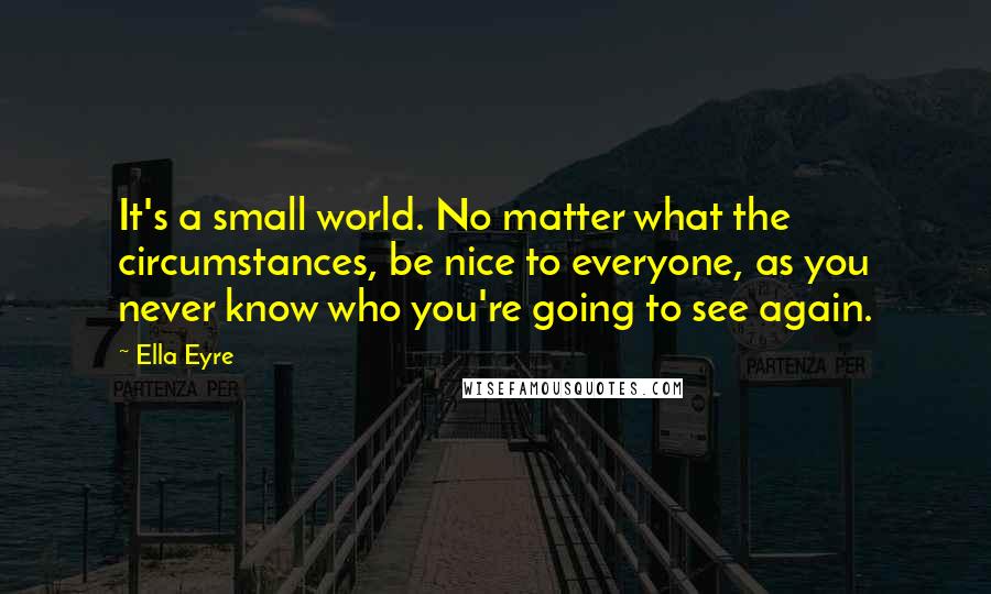 Ella Eyre Quotes: It's a small world. No matter what the circumstances, be nice to everyone, as you never know who you're going to see again.