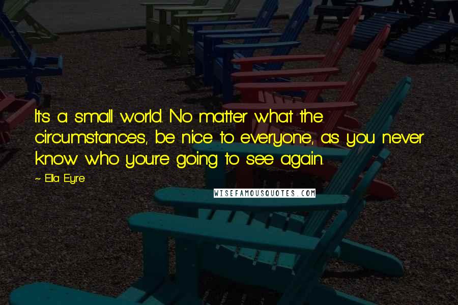 Ella Eyre Quotes: It's a small world. No matter what the circumstances, be nice to everyone, as you never know who you're going to see again.