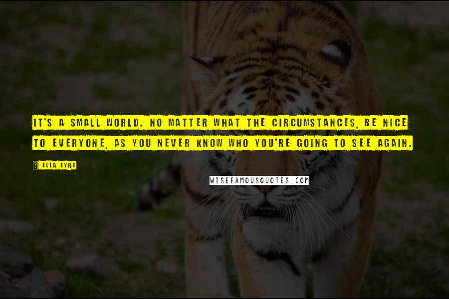 Ella Eyre Quotes: It's a small world. No matter what the circumstances, be nice to everyone, as you never know who you're going to see again.