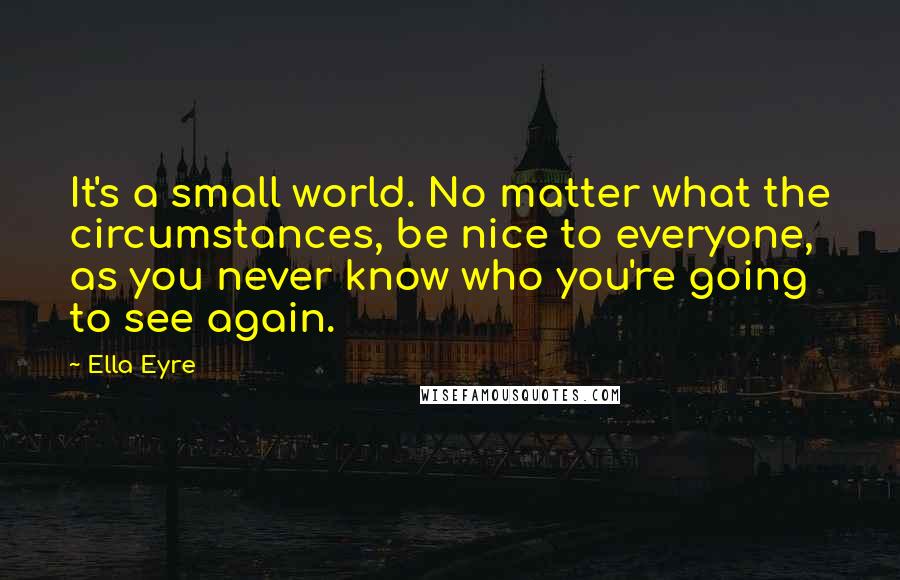 Ella Eyre Quotes: It's a small world. No matter what the circumstances, be nice to everyone, as you never know who you're going to see again.