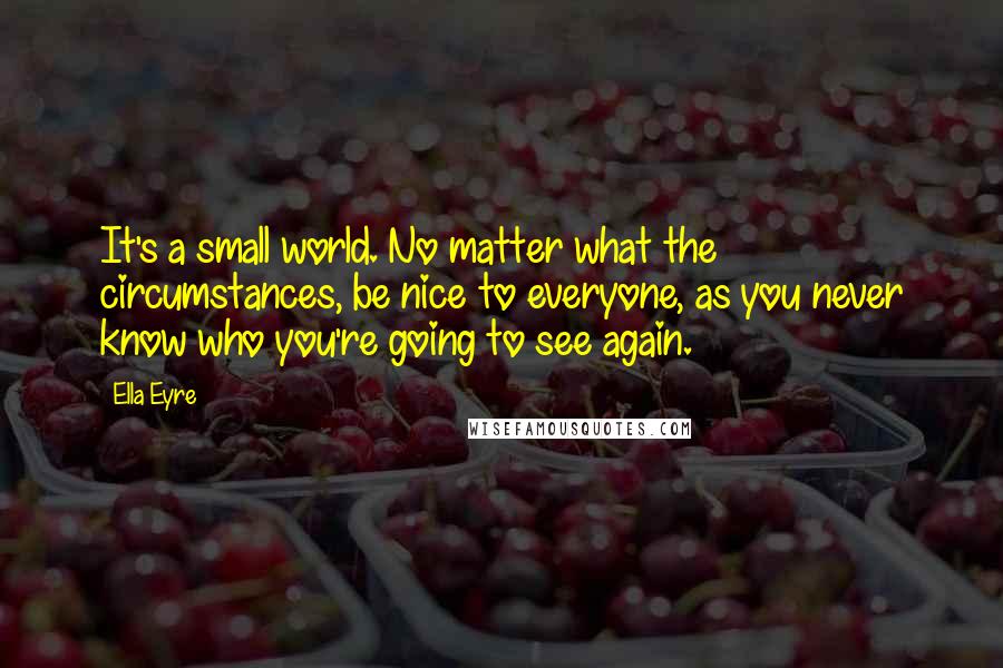 Ella Eyre Quotes: It's a small world. No matter what the circumstances, be nice to everyone, as you never know who you're going to see again.