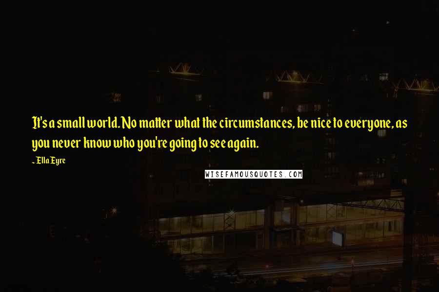 Ella Eyre Quotes: It's a small world. No matter what the circumstances, be nice to everyone, as you never know who you're going to see again.