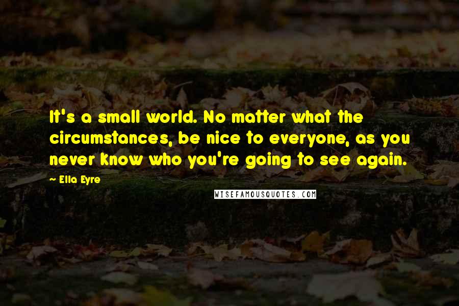 Ella Eyre Quotes: It's a small world. No matter what the circumstances, be nice to everyone, as you never know who you're going to see again.