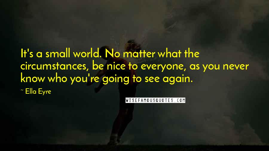 Ella Eyre Quotes: It's a small world. No matter what the circumstances, be nice to everyone, as you never know who you're going to see again.