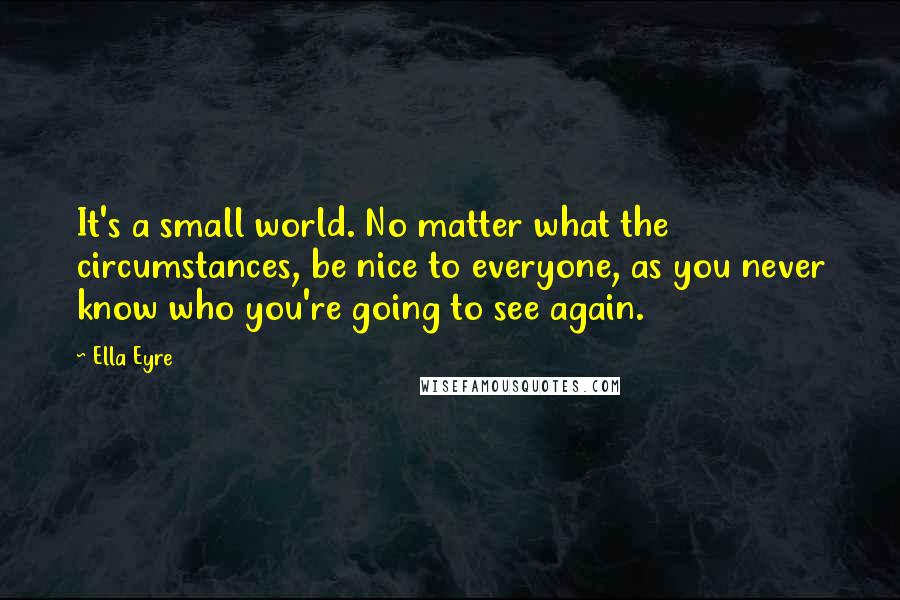 Ella Eyre Quotes: It's a small world. No matter what the circumstances, be nice to everyone, as you never know who you're going to see again.