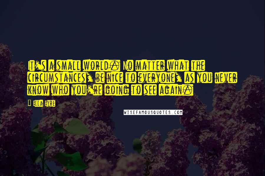 Ella Eyre Quotes: It's a small world. No matter what the circumstances, be nice to everyone, as you never know who you're going to see again.