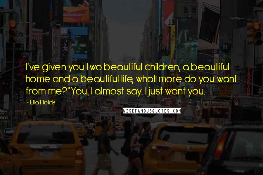 Ella Fields Quotes: I've given you two beautiful children, a beautiful home and a beautiful life, what more do you want from me?"You, I almost say. I just want you.