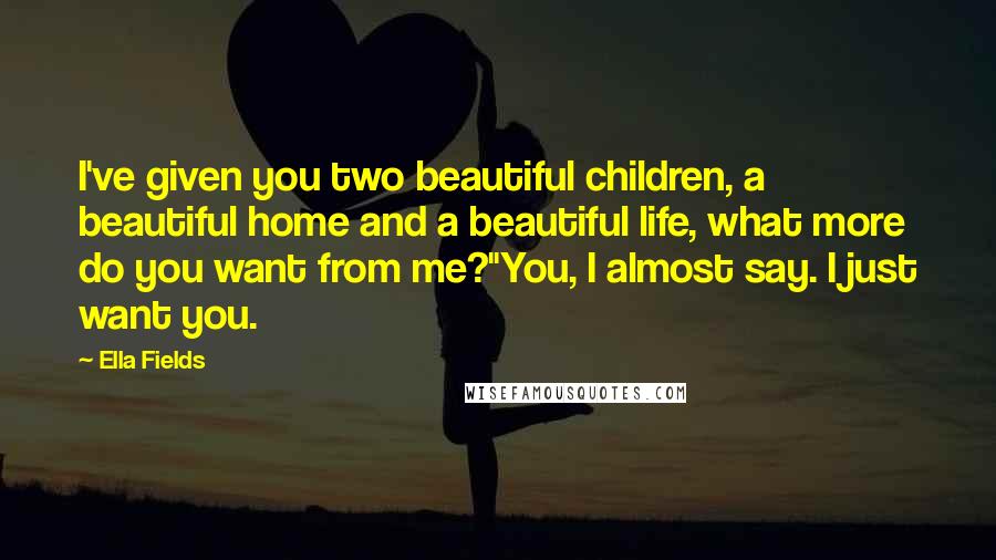 Ella Fields Quotes: I've given you two beautiful children, a beautiful home and a beautiful life, what more do you want from me?"You, I almost say. I just want you.