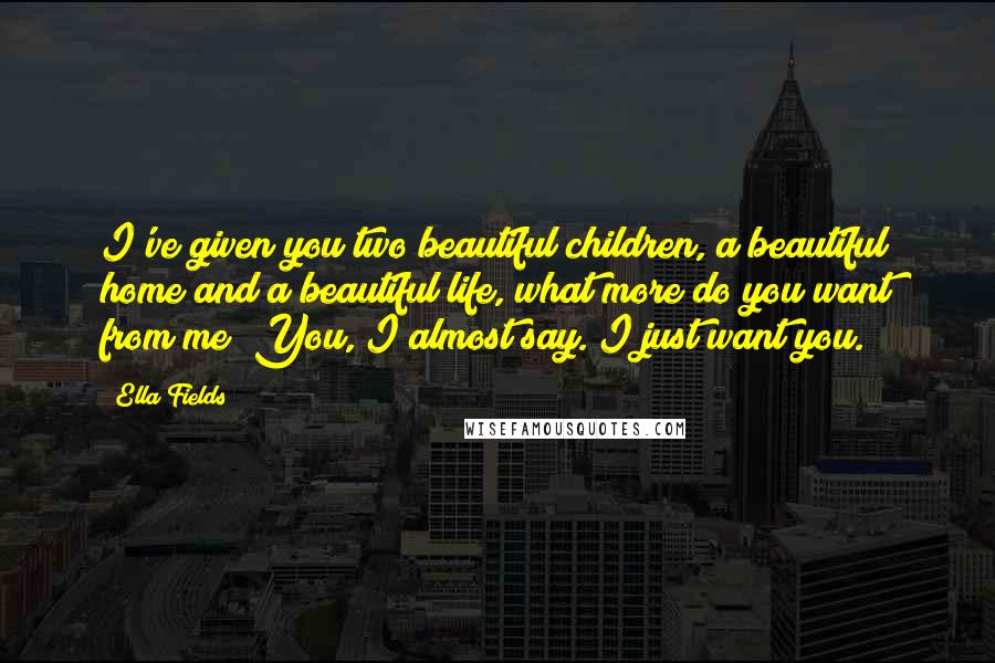 Ella Fields Quotes: I've given you two beautiful children, a beautiful home and a beautiful life, what more do you want from me?"You, I almost say. I just want you.