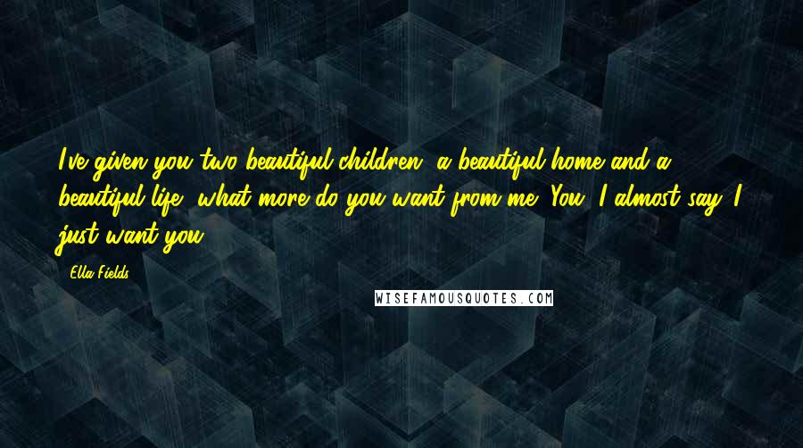Ella Fields Quotes: I've given you two beautiful children, a beautiful home and a beautiful life, what more do you want from me?"You, I almost say. I just want you.
