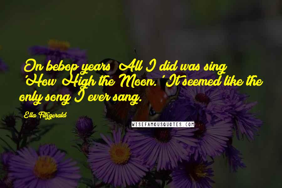 Ella Fitzgerald Quotes: [On bebop years] All I did was sing 'How High the Moon.' It seemed like the only song I ever sang.
