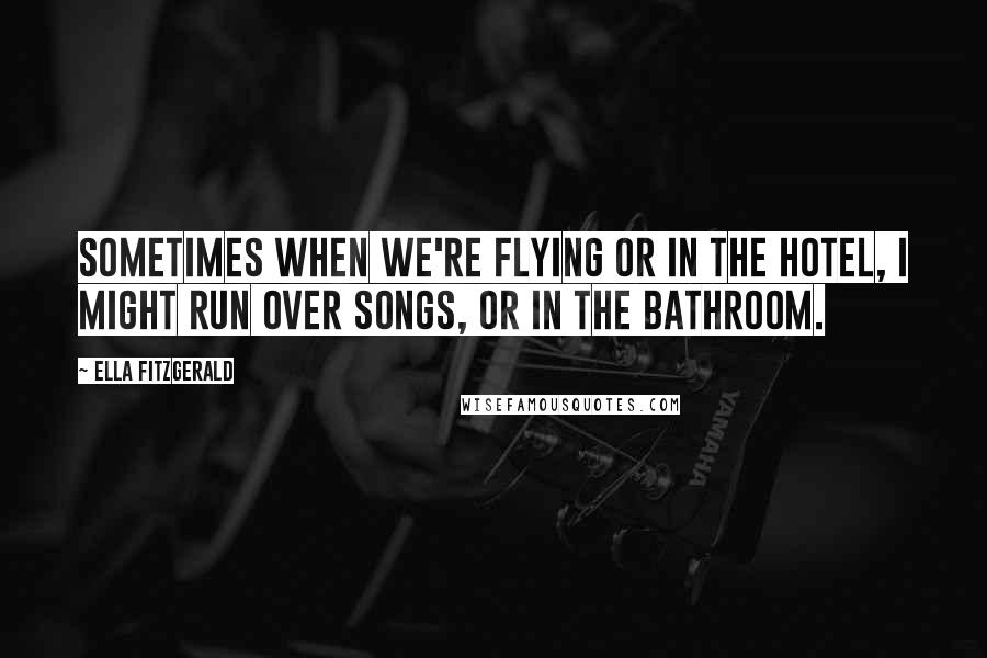 Ella Fitzgerald Quotes: Sometimes when we're flying or in the hotel, I might run over songs, or in the bathroom.