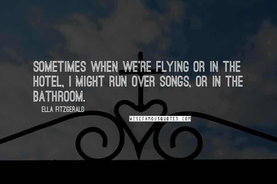 Ella Fitzgerald Quotes: Sometimes when we're flying or in the hotel, I might run over songs, or in the bathroom.