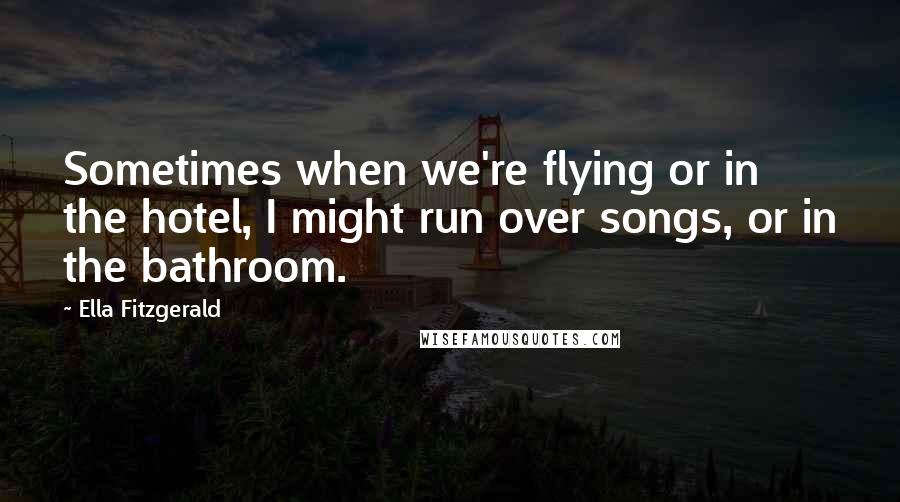 Ella Fitzgerald Quotes: Sometimes when we're flying or in the hotel, I might run over songs, or in the bathroom.