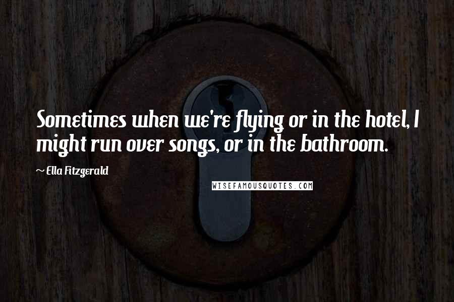 Ella Fitzgerald Quotes: Sometimes when we're flying or in the hotel, I might run over songs, or in the bathroom.