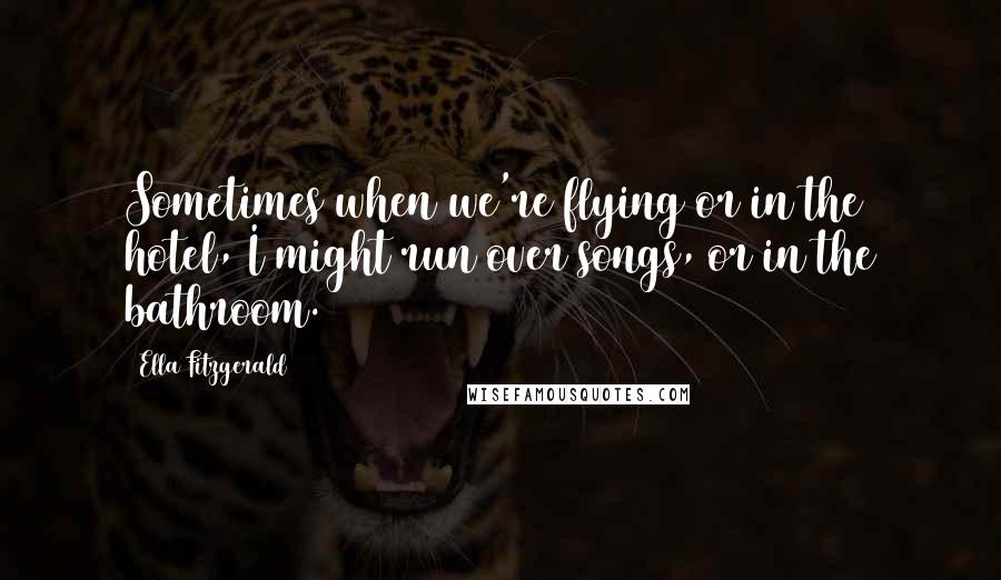 Ella Fitzgerald Quotes: Sometimes when we're flying or in the hotel, I might run over songs, or in the bathroom.