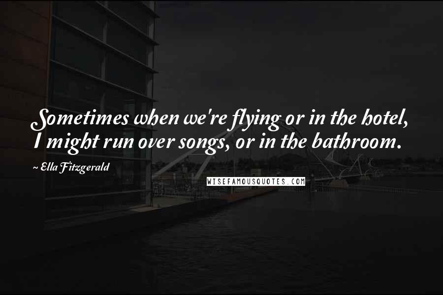 Ella Fitzgerald Quotes: Sometimes when we're flying or in the hotel, I might run over songs, or in the bathroom.