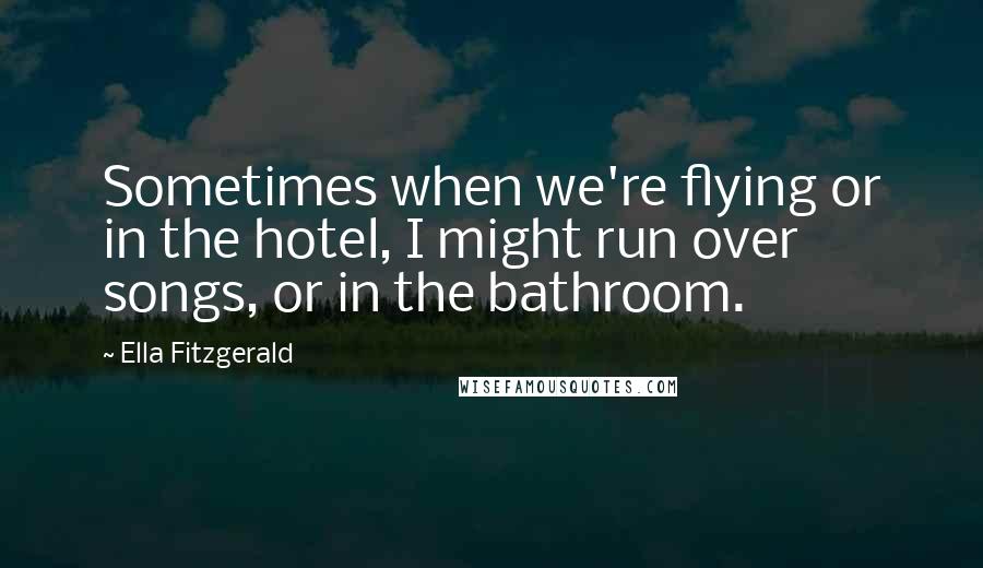 Ella Fitzgerald Quotes: Sometimes when we're flying or in the hotel, I might run over songs, or in the bathroom.