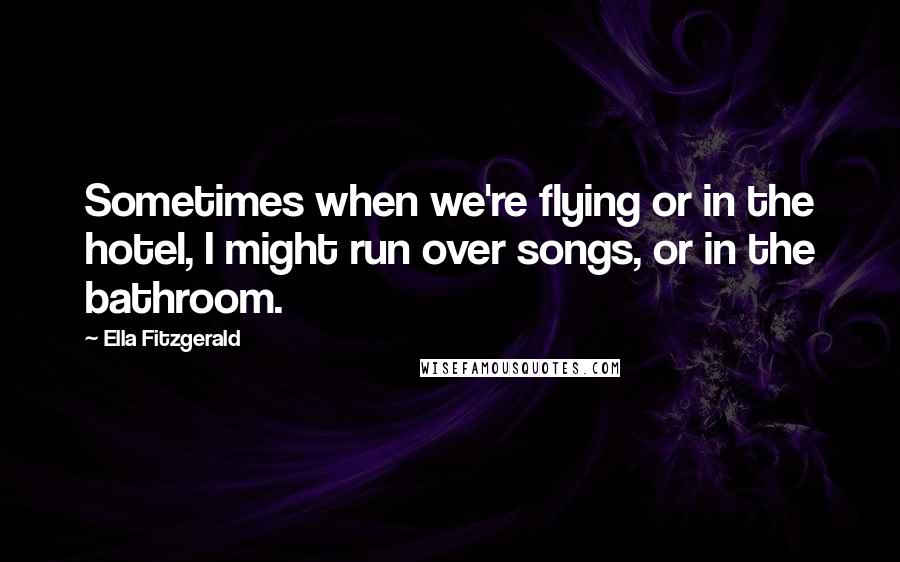 Ella Fitzgerald Quotes: Sometimes when we're flying or in the hotel, I might run over songs, or in the bathroom.