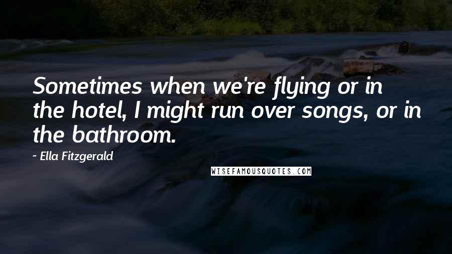 Ella Fitzgerald Quotes: Sometimes when we're flying or in the hotel, I might run over songs, or in the bathroom.