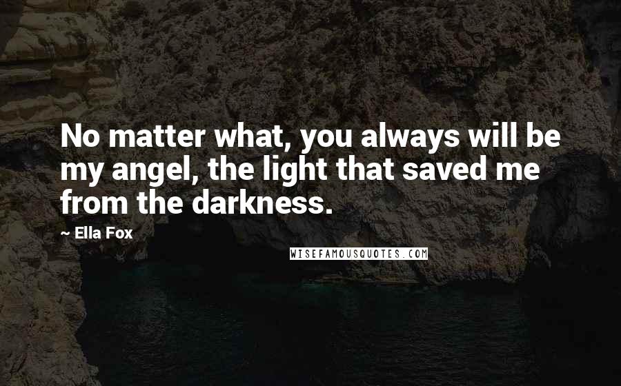 Ella Fox Quotes: No matter what, you always will be my angel, the light that saved me from the darkness.