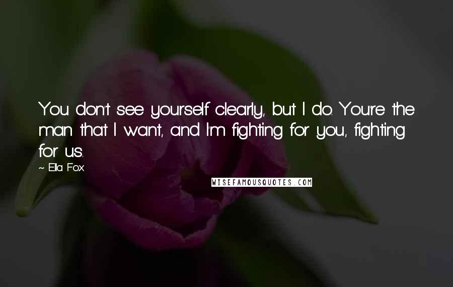 Ella Fox Quotes: You don't see yourself clearly, but I do. You're the man that I want, and I'm fighting for you, fighting for us.