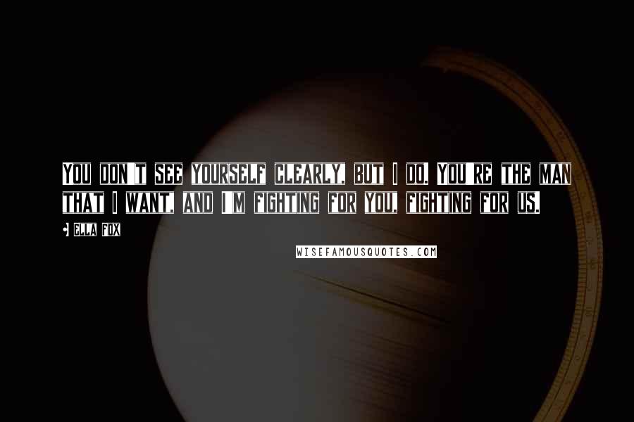 Ella Fox Quotes: You don't see yourself clearly, but I do. You're the man that I want, and I'm fighting for you, fighting for us.