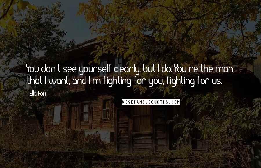 Ella Fox Quotes: You don't see yourself clearly, but I do. You're the man that I want, and I'm fighting for you, fighting for us.