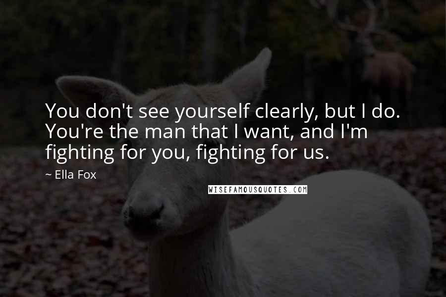 Ella Fox Quotes: You don't see yourself clearly, but I do. You're the man that I want, and I'm fighting for you, fighting for us.