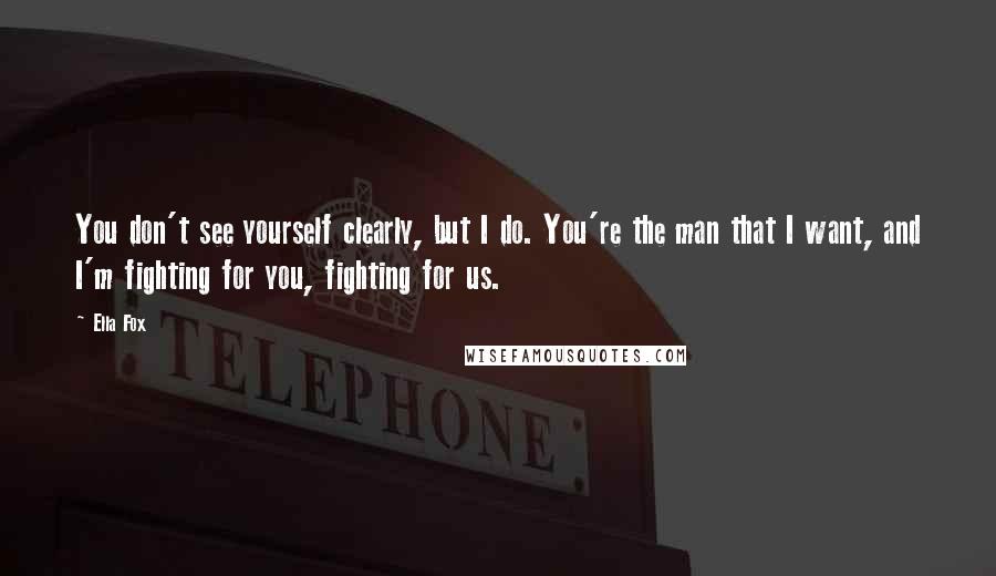 Ella Fox Quotes: You don't see yourself clearly, but I do. You're the man that I want, and I'm fighting for you, fighting for us.