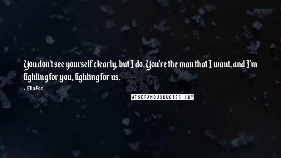 Ella Fox Quotes: You don't see yourself clearly, but I do. You're the man that I want, and I'm fighting for you, fighting for us.