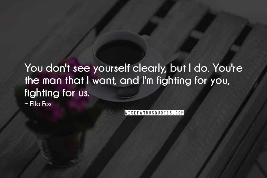 Ella Fox Quotes: You don't see yourself clearly, but I do. You're the man that I want, and I'm fighting for you, fighting for us.