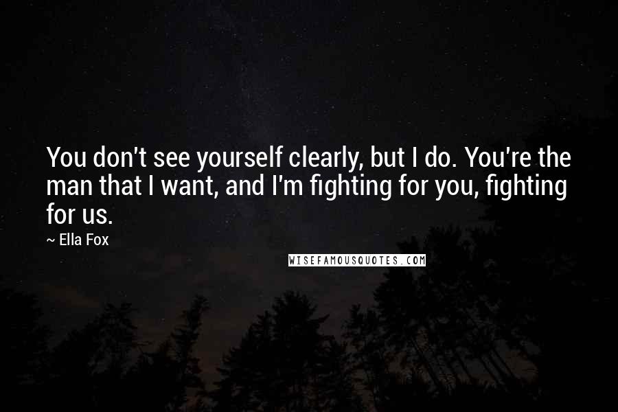 Ella Fox Quotes: You don't see yourself clearly, but I do. You're the man that I want, and I'm fighting for you, fighting for us.