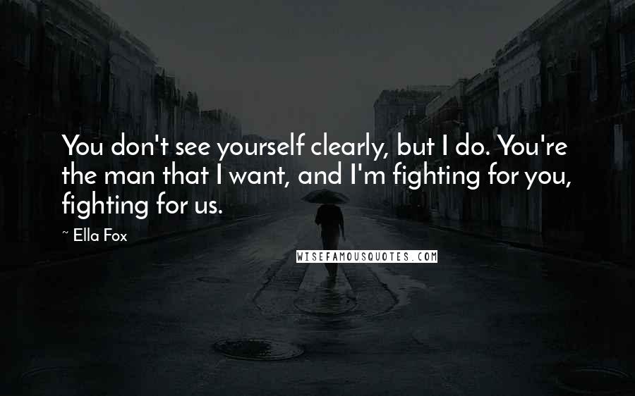 Ella Fox Quotes: You don't see yourself clearly, but I do. You're the man that I want, and I'm fighting for you, fighting for us.