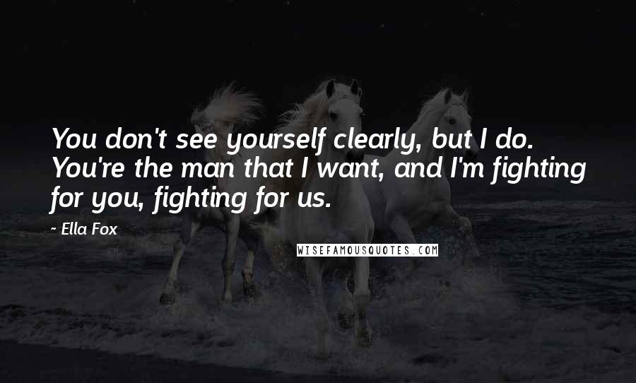 Ella Fox Quotes: You don't see yourself clearly, but I do. You're the man that I want, and I'm fighting for you, fighting for us.