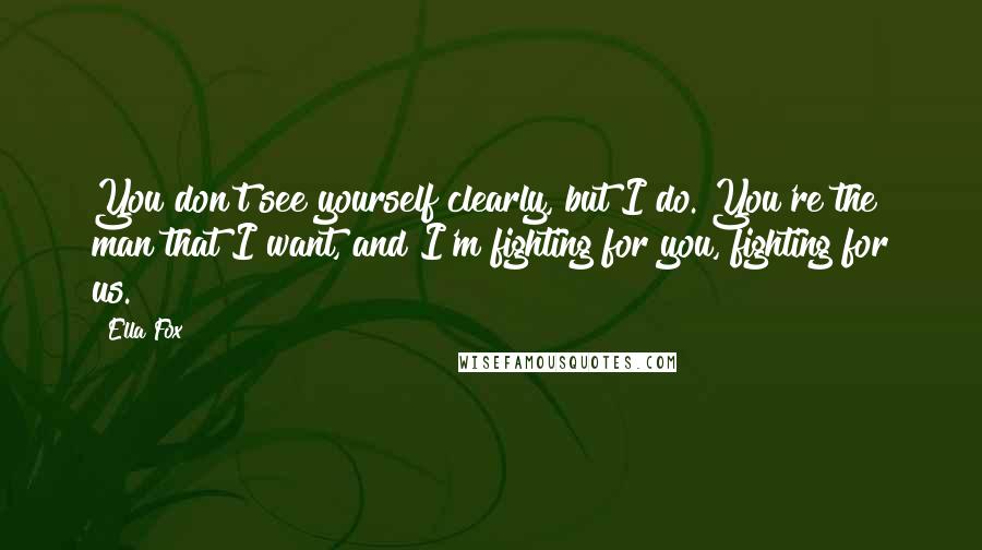 Ella Fox Quotes: You don't see yourself clearly, but I do. You're the man that I want, and I'm fighting for you, fighting for us.