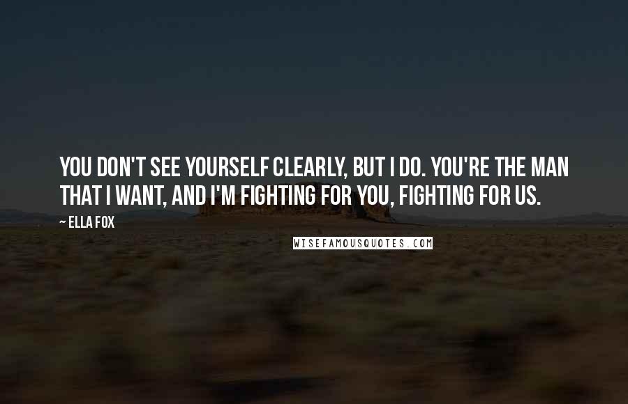 Ella Fox Quotes: You don't see yourself clearly, but I do. You're the man that I want, and I'm fighting for you, fighting for us.