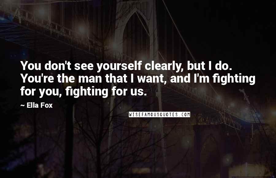 Ella Fox Quotes: You don't see yourself clearly, but I do. You're the man that I want, and I'm fighting for you, fighting for us.