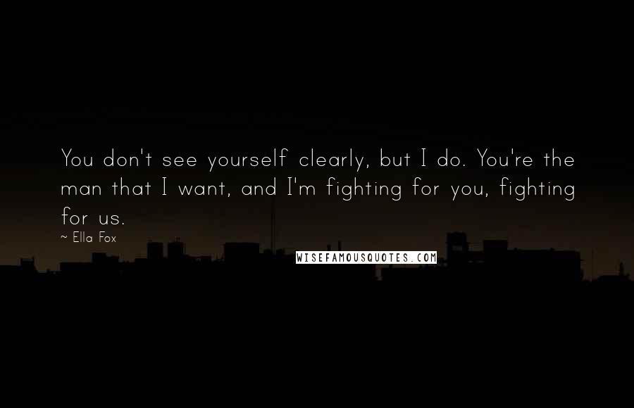 Ella Fox Quotes: You don't see yourself clearly, but I do. You're the man that I want, and I'm fighting for you, fighting for us.