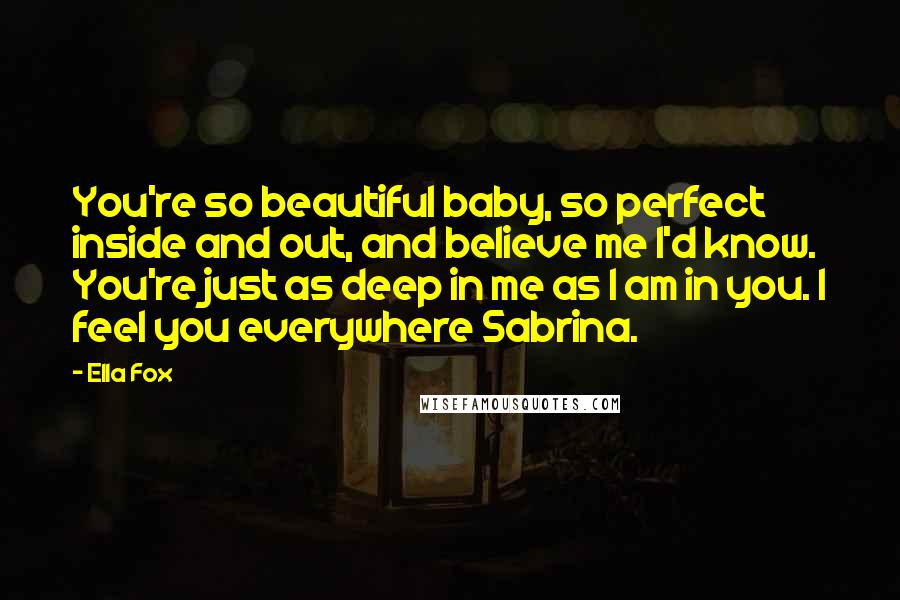 Ella Fox Quotes: You're so beautiful baby, so perfect inside and out, and believe me I'd know. You're just as deep in me as I am in you. I feel you everywhere Sabrina.